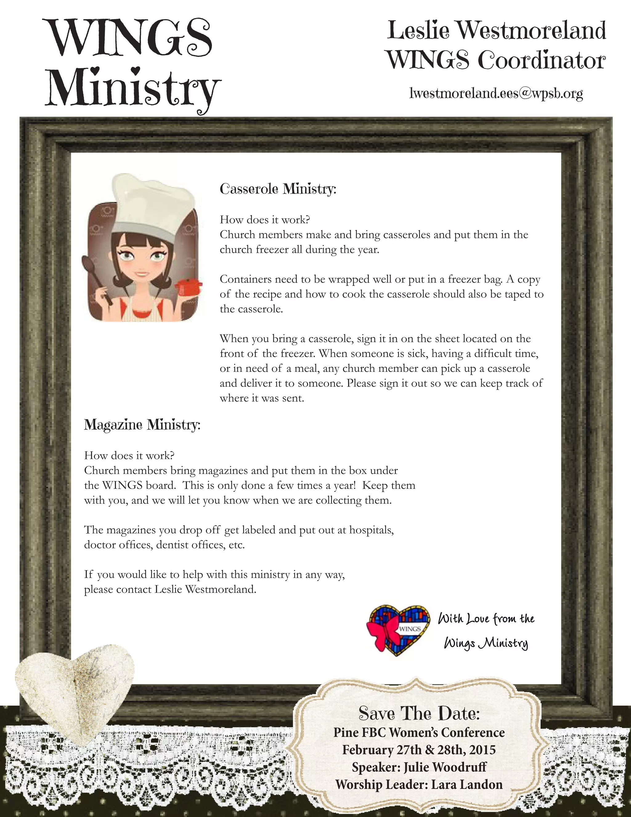 Leslie Westmoreland
WINGS Coordinator
lwestmoreland.ees@wpsb.org
WINGS
Ministry
8
Save The Date:
Pine FBC Women’s Conference
February 27th & 28th, 2015
Speaker: Julie Woodruff
Worship Leader: Lara Landon
Casserole Ministry:
How does it work?
Church members make and bring casseroles and put them in the
church freezer all during the year.
Containers need to be wrapped well or put in a freezer bag. A copy
of the recipe and how to cook the casserole should also be taped to
the casserole.
When you bring a casserole, sign it in on the sheet located on the
front of the freezer. When someone is sick, having a difficult time,
or in need of a meal, any church member can pick up a casserole
and deliver it to someone. Please sign it out so we can keep track of
where it was sent.
Magazine Ministry:
How does it work?
Church members bring magazines and put them in the box under
the WINGS board. This is only done a few times a year! Keep them
with you, and we will let you know when we are collecting them.
The magazines you drop off get labeled and put out at hospitals,
doctor offices, dentist offices, etc.
If you would like to help with this ministry in any way,
please contact Leslie Westmoreland.
 