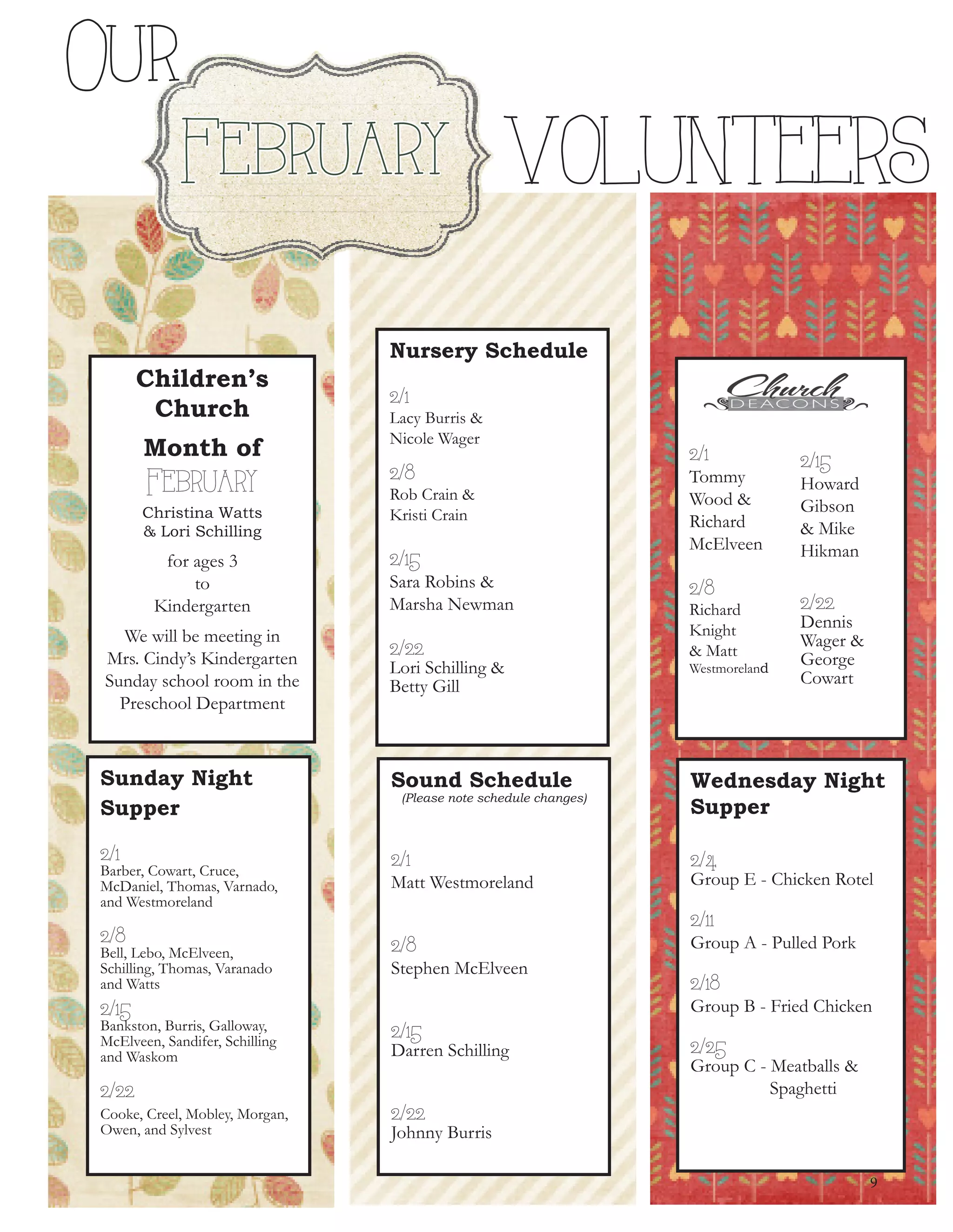 Children’s
Church
Month of
February
Christina Watts
& Lori Schilling
for ages 3
to
Kindergarten
We will be meeting in
Mrs. Cindy’s Kindergarten
Sunday school room in the
Preschool Department
Sunday Night
Supper
2/1
Barber, Cowart, Cruce,
McDaniel, Thomas, Varnado,
and Westmoreland
2/8
Bell, Lebo, McElveen,
Schilling, Thomas, Varanado
and Watts
2/15
Bankston, Burris, Galloway,
McElveen, Sandifer, Schilling
and Waskom
2/22
Cooke, Creel, Mobley, Morgan,
Owen, and Sylvest
2/1
Tommy
Wood &
Richard
McElveen
2/8
Richard
Knight
& Matt
Westmoreland
2/15
Howard
Gibson
& Mike
Hikman
2/22
Dennis
Wager &
George
Cowart
Sound Schedule
(Please note schedule changes)
2/1
Matt Westmoreland
2/8
Stephen McElveen
2/15
Darren Schilling
2/22
Johnny Burris
Wednesday Night
Supper
2/4
Group E - Chicken Rotel
2/11
Group A - Pulled Pork
2/18
Group B - Fried Chicken
2/25
Group C - Meatballs &
Spaghetti
9
Our
February VOLUNTEERS
Nursery Schedule
2/1
Lacy Burris &
Nicole Wager
2/8
Rob Crain &
Kristi Crain
2/15
Sara Robins &
Marsha Newman
2/22
Lori Schilling &
Betty Gill
 