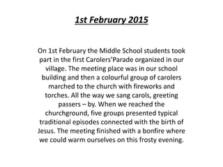 1st February 2015
On 1st February the Middle School students took
part in the first Carolers’Parade organized in our
village. The meeting place was in our school
building and then a colourful group of carolers
marched to the church with fireworks and
torches. All the way we sang carols, greeting
passers – by. When we reached the
churchground, five groups presented typical
traditional episodes connected with the birth of
Jesus. The meeting finished with a bonfire where
we could warm ourselves on this frosty evening.
 