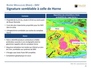 TSXV: FPC | www.falcores.com
22
Contexte
Statut
• Propriété de Cu-Zn-Au, située à 25 km au nord-ouest
de Rouyn-Noranda
• L’une des plus importantes propriétés pour les SMV
dans le camp
• Lithogéochimie semblable aux roches du complexe
Horne
• Falco a identifié plusieurs conducteurs à faible
profondeur associés à une stratigraphie dont la
géochimie rappelle celle du complexe Horne
• Séquence exhalative non testée qui s’étend sur plus
de 2 km, semblable aux systèmes de SMV
• 3 forages avec levés Pulse-EM complétés
• Compilation géophysique en cours
RIVIÈRE MOUILLEUSE (RIMO) – SMV
Signature semblable à celle de Horne
Répartition des échantillons à forte
probabilité de « type Horne »
Rimo
Complexe Horne
 