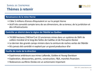 TSXV: FPC | www.falcores.com
3
Renaissance de la mine Horne
• Cible 5 millions d’onces d’équivalent or sur le projet Horne
• Actif très convoité compte tenu de ses dimensions, de sa teneur, de la juridiction et
des infrastructures
Contrôle un district dans la région de l’Abitibi au Québec
• 74 000 hectares (740 km2) et 13 anciennes mines dans un système de SMV de
calibre mondial et le long des failles de Cadillac et de Porcupine-Destor
• Le dernier des grands camps miniers dans la ceinture de roches vertes de l’Abitibi
• N’a jamais été contrôlé ni exploré par un grand producteur d’or
Feuille de route de la direction
• Expérience antérieure aux mines LaRonde, Goldex et Young-Davidson
• Exploration, découvertes, permis, construction, F&A, marchés financiers
• Redevances aurifères Osisko est un actionnaire important
SURVOL DE L’ENTREPRISE
Thèmes à retenir
 