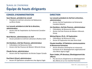 TSXV: FPC | www.falcores.com
5
SURVOL DE L’ENTREPRISE
Équipe de hauts dirigeants
Sean Roosen, président du conseil
• Président et chef de la direction de Redevances
aurifères Osisko
Luc Lessard, président et chef de la direction,
administrateur
• Ancien chef de l’exploitation du Partenariat Canadian
Malartic
René Marion, administrateur en chef
• Ancien président et chef de la direction d’AuRico Gold
Jim Davidson, chef des finances, administrateur
• Cofondateur de Ressources Falco
• Ancien chef des finances de Western Minerals Group
Claude Ferron, administrateur
• Ancien chef de l’exploitation de Xstrata Copper Canada
Paul Henri-Girard, administrateur
• Ancien VP Opérations canadiennes chez Agnico Eagle
CONSEIL D’ADMINISTRATION
Luc Lessard, président et chef de la direction,
administrateur
• Ancien chef de l’exploitation du Partenariat
Canadian Malartic
Jim Davidson, chef des finances, administrateur
• Cofondateur de Ressources Falco
• Ancien chef des finances de Western Minerals
Group
Michael Byron, Ph.D., VP Exploration
• Cofondateur de Ressources Falco
• Ancien VP Exploration de Lake Shore Gold
Claude Léveillée, VP Relations communautaires
et Ressources humaines
• Ancien directeur d’entreprise en ressources
humaines et en développement organisationnel
chez Mines Agnico Eagle
Dean Linden, VP directeur, Développement des
affaires
• Plus de 16 ans d’expérience en développement
des affaires et sur les marchés financiers
DIRECTION
 