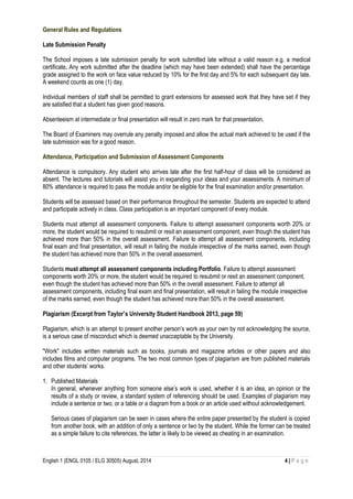 English 1 (ENGL 0105 / ELG 30505) August, 2014 4 | P a g e
General Rules and Regulations
Late Submission Penalty
The School imposes a late submission penalty for work submitted late without a valid reason e.g. a medical
certificate. Any work submitted after the deadline (which may have been extended) shall have the percentage
grade assigned to the work on face value reduced by 10% for the first day and 5% for each subsequent day late.
A weekend counts as one (1) day.
Individual members of staff shall be permitted to grant extensions for assessed work that they have set if they
are satisfied that a student has given good reasons.
Absenteeism at intermediate or final presentation will result in zero mark for that presentation.
The Board of Examiners may overrule any penalty imposed and allow the actual mark achieved to be used if the
late submission was for a good reason.
Attendance, Participation and Submission of Assessment Components
Attendance is compulsory. Any student who arrives late after the first half-hour of class will be considered as
absent. The lectures and tutorials will assist you in expanding your ideas and your assessments. A minimum of
80% attendance is required to pass the module and/or be eligible for the final examination and/or presentation.
Students will be assessed based on their performance throughout the semester. Students are expected to attend
and participate actively in class. Class participation is an important component of every module.
Students must attempt all assessment components. Failure to attempt assessment components worth 20% or
more, the student would be required to resubmit or resit an assessment component, even though the student has
achieved more than 50% in the overall assessment. Failure to attempt all assessment components, including
final exam and final presentation, will result in failing the module irrespective of the marks earned, even though
the student has achieved more than 50% in the overall assessment.
Students must attempt all assessment components including Portfolio. Failure to attempt assessment
components worth 20% or more, the student would be required to resubmit or resit an assessment component,
even though the student has achieved more than 50% in the overall assessment. Failure to attempt all
assessment components, including final exam and final presentation, will result in failing the module irrespective
of the marks earned, even though the student has achieved more than 50% in the overall assessment.
Plagiarism (Excerpt from Taylor’s University Student Handbook 2013, page 59)
Plagiarism, which is an attempt to present another person’s work as your own by not acknowledging the source,
is a serious case of misconduct which is deemed unacceptable by the University.
"Work" includes written materials such as books, journals and magazine articles or other papers and also
includes films and computer programs. The two most common types of plagiarism are from published materials
and other students’ works.
1. Published Materials
In general, whenever anything from someone else’s work is used, whether it is an idea, an opinion or the
results of a study or review, a standard system of referencing should be used. Examples of plagiarism may
include a sentence or two, or a table or a diagram from a book or an article used without acknowledgement.
Serious cases of plagiarism can be seen in cases where the entire paper presented by the student is copied
from another book, with an addition of only a sentence or two by the student. While the former can be treated
as a simple failure to cite references, the latter is likely to be viewed as cheating in an examination.
 