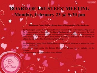 BOARD OF TRUSTEES’ MEETING
Monday, February 23 @ 5:30 pm
Washington County Public Library Board of Trustees Open Meeting Rules
The Washington County Public Library Board of Trustees abides by the open meeting laws of
the Commonwealth of Kentucky. The Open Meetings Act provides members of the public
the statutory right to attend all public meetings and to observe and listen to what transpires at
those meeting. It does not grant those persons the right to participate in the meeting nor
address the members of the Board during the meeting.
The Washington County Public Library Board of Trustees will allow one to address the Board
with two provisions.
•The person must notify the Library Director in advance to be included on the
Agenda.
•The person must limit their address to two minutes.
 