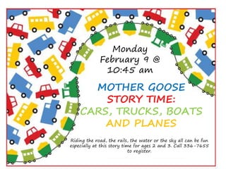 STORYTIME
Monday
February 9 @
10:45 am
MOTHER GOOSE
STORY TIME:
CARS, TRUCKS, BOATS
AND PLANES
Riding the road, the rails, the water or the sky all can be fun
especially at this story time for ages 2 and 3. Call 336-7655
to register.
 