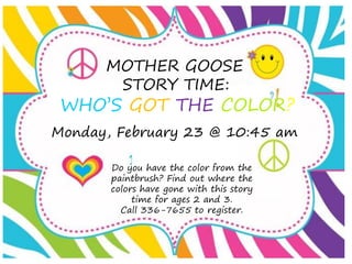 MOTHER GOOSE
STORY TIME:
WHO’S GOT THE COLOR?
Do you have the color from the
paintbrush? Find out where the
colors have gone with this story
time for ages 2 and 3.
Call 336-7655 to register.
Monday, February 23 @ 10:45 am
 