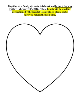Together as a family decorate this heart and bring it back by
Friday, February 10th
, 2016. These hearts will be used for
decorations by the Kendal Residents, so please make
sure you return them on time.
 