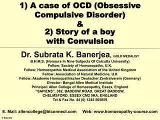 © Subrata
1) A case of OCD (Obsessive
Compulsive Disorder)
&
2) Story of a boy
with Convulsion
Dr. Subrata K. Banerjea, GOLD MEDALIST
B.H.M.S. (Honours In Nine Subjects Of Calcutta University)
Fellow: Society of Homoeopaths, U.K.
Fellow: Homoeopathic Medical Association of the United Kingdom
Fellow: Association of Natural Medicine, U.K
Fellow: Akademie Homoopathischer Deutscher Zentralverein (Germany)
Director: Bengal Allen Medical Institute
Principal: Allen College of Homoeopathy, Essex, England
“SAPIENS”, 382, BADDOW ROAD, GREAT BADDOW,
CHELMSFORD, ESSEX CM2 9RA, ENGLAND
Tel & Fax No. 44 (0) 1245 505859
E. Mail: allencollege@btconnect.com Web: www.homoeopathy-course.com
 
