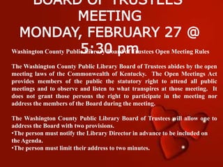 BOARD OF TRUSTEES’
MEETING
MONDAY, FEBRUARY 27 @
5:30 pmWashington County Public Library Board of Trustees Open Meeting Rules
The Washington County Public Library Board of Trustees abides by the open
meeting laws of the Commonwealth of Kentucky. The Open Meetings Act
provides members of the public the statutory right to attend all public
meetings and to observe and listen to what transpires at those meeting. It
does not grant those persons the right to participate in the meeting nor
address the members of the Board during the meeting.
The Washington County Public Library Board of Trustees will allow one to
address the Board with two provisions.
•The person must notify the Library Director in advance to be included on
the Agenda.
•The person must limit their address to two minutes.
 