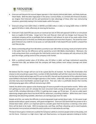  Entercom will become the second largest operator in the industry behind debt laden, and likely bankrupt,
iHeart Radio. With the other large player in the sector, Cumulus Radio, in a similarly dire financial situation,
we imagine that Entercom will be well positioned to take advantage of those other two restructuring
situations, potentially making it the market leader within five years.
 Entercom will go from $100 million in EBITDA and $500 million in debt, to having $500 million in EBITDA
against $2 billion in debt, effectively de-levering the business.
 Entercom’s fully taxed EPS (we assume an eventual tax rate of 25%) will approach $2.00 on an annualized
basis vs roughly $1.50 today. Longer-term free cash flow per share will not change much because the
combined company will be so profitable that we believe it will exhaust its store of tax assets within three
years (whereas prior to the deal, tax shields were expected to last more than 10 years). The street has never
given Entercom any credit for its tax asset, so I will take $2.00 in fully-taxed EPS over $2.00 in untaxed free
cash flow any day.
 Shares outstanding will go from 40 million currently to over 140 million at closing, nearly all of which will be
in the public float (as the difference will be owned by current CBS Media shareholders). Moreover, the
multi-voting shares that currently give the Field family control over the company will only amount to 24%
post the merger, putting control of the company in the market.
 With a combined market value of $2 billion, plus $2 billion in debt, and large institutional ownership
inherited from CBS, we believe that the company will likely achieve more analyst coverage and street
attention.
We believe that this merger will turn out to be a great deal for all involved. For those CBS shareholders that
choose to stick around (we suspect that a number of CBS shareholders will sell their stock once the deal closes,
not the least of which will be large cap ETFs such as the SPY), they will see the potential of this substantial media
asset fulfilled in the hands of the strongest operators in the market. Under CBS, radio was a forgotten asset and
one that many vocal shareholders wanted to get rid of. That said, radio is a profitable division that recently
started growing again after a difficult restructuring in 2015.
Indeed, the whole sector appears to be showing signs of revenue growth in the past twelve months. While radio
isn’t getting any more users (it’s already the most consumed media among all demographics, with a current
reach of 93%, including millennials at 92%), it is getting more usage, up 7% last year. It’s also an under-spent
advertising category given that it has the #1 ROI for advertisers, according to Nielson. While there aren’t more
advertising slots becoming available, advertisers are starting to pay more for radio.
Despite all of this, we realize the difficulty in convincing people to get excited about radio. It is far easier to get
people excited about a good company, with good management. Entercom CEO David Field has proven to be a
shrewd deal maker, which is an important point to consider given that the business is entering a time when
there will be deals to be made. With increasing scale, cash flow, and float, allocating cash to stock buybacks
also becomes more practical provided the stock continues to trade below 8x earnings.
The key to future gains in Entercom could be the Company’s ability to convince people to bet on the jockey, and
not the horse. Entercom is a high return, high cash flow business, run by great operators looking to further
 
