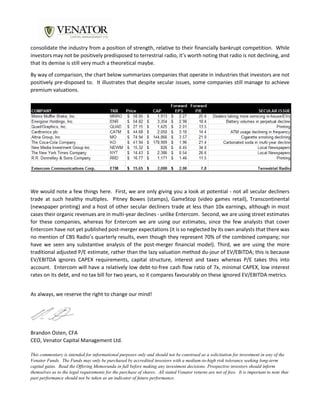 consolidate the industry from a position of strength, relative to their financially bankrupt competition. While
investors may not be positively predisposed to terrestrial radio, it’s worth noting that radio is not declining, and
that its demise is still very much a theoretical maybe.
By way of comparison, the chart below summarizes companies that operate in industries that investors are not
positively pre-disposed to. It illustrates that despite secular issues, some companies still manage to achieve
premium valuations.
We would note a few things here. First, we are only giving you a look at potential - not all secular decliners
trade at such healthy multiples. Pitney Bowes (stamps), GameStop (video games retail), Transcontinental
(newspaper printing) and a host of other secular decliners trade at less than 10x earnings, although in most
cases their organic revenues are in multi-year declines - unlike Entercom. Second, we are using street estimates
for these companies, whereas for Entercom we are using our estimates, since the few analysts that cover
Entercom have not yet published post-merger expectations (it is so neglected by its own analysts that there was
no mention of CBS Radio’s quarterly results, even though they represent 70% of the combined company; nor
have we seen any substantive analysis of the post-merger financial model). Third, we are using the more
traditional adjusted P/E estimate, rather than the lazy valuation method du-jour of EV/EBITDA; this is because
EV/EBITDA ignores CAPEX requirements, capital structure, interest and taxes whereas P/E takes this into
account. Entercom will have a relatively low debt-to-free cash flow ratio of 7x, minimal CAPEX, low interest
rates on its debt, and no tax bill for two years, so it compares favourably on these ignored EV/EBITDA metrics.
As always, we reserve the right to change our mind!
Brandon Osten, CFA
CEO, Venator Capital Management Ltd.
This commentary is intended for informational purposes only and should not be construed as a solicitation for investment in any of the
Venator Funds. The Funds may only be purchased by accredited investors with a medium-to-high risk tolerance seeking long-term
capital gains. Read the Offering Memoranda in full before making any investment decisions. Prospective investors should inform
themselves as to the legal requirements for the purchase of shares. All stated Venator returns are net of fees. It is important to note that
past performance should not be taken as an indicator of future performance.
 