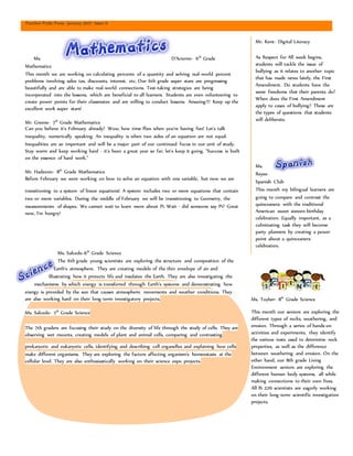 Panther Pride Press- January 2017- Issue 6
Ms. D’Acierno- 6th
Grade
Mathematics
This month we are working on calculating percents of a quantity and solving real-world percent
problems involving sales tax, discounts, interest, etc. Our 6th grade super stars are progressing
beautifully and are able to make real-world connections. Test-taking strategies are being
incorporated into the lessons, which are beneficial to all learners. Students are even volunteering to
create power points for their classmates and are willing to conduct lessons. Amazing!!! Keep up the
excellent work super stars!
Mr. Greene- 7th
Grade Mathematics
Can you believe it's February already? Wow, how time flies when you're having fun! Let's talk
inequality, numerically speaking. An inequality is when two sides of an equation are not equal.
Inequalities are so important and will be a major part of our continued focus in our unit of study.
Stay warm and keep working hard - it's been a great year so far, let's keep it going. "Success is built
on the essence of hard work."
Mr. Hadzovic- 8th
Grade Mathematics
Before February we were working on how to solve an equation with one variable, but now we are
transitioning to a system of linear equations! A system includes two or more equations that contain
two or more variables. During the middle of February we will be transitioning to Geometry, the
measurements of shapes. We cannot wait to learn more about Pi. Wait - did someone say Pi? Great
now, I'm hungry!
Ms. Salcedo-6th
Grade Science
The 6th grade young scientists are exploring the structure and composition of the
Earth's atmosphere. They are creating models of the thin envelope of air and
illustrating how it protects life and insulates the Earth. They are also investigating the
mechanisms by which energy is transferred through Earth's systems and demonstrating how
energy is provided by the sun that causes atmospheric movements and weather conditions. They
are also working hard on their long-term investigatory projects.
Ms. Salcedo- 7th
Grade Science
The 7th graders are focusing their study on the diversity of life through the study of cells. They are
observing wet mounts, creating models of plant and animal cells, comparing and contrasting
prokaryotic and eukaryotic cells, identifying and describing cell organelles and explaining how cells
make different organisms. They are exploring the factors affecting organism's homeostasis at the
cellular level. They are also enthusiastically working on their science expo projects.
Ms. Toyber- 8th
Grade Science
This month our seniors are exploring the
different types of rocks, weathering, and
erosion. Through a series of hands-on
activities and experiments, they identify
the various tests used to determine rock
properties, as well as the difference
between weathering and erosion. On the
other hand, our 8th grade Living
Environment seniors are exploring the
different human body systems, all while
making connections to their own lives.
All IS 226 scientists are eagerly working
on their long-term scientific investigation
projects.
Mr. Kent- Digital Literacy
As Respect for All week begins,
students will tackle the issue of
bullying as it relates to another topic
that has made news lately, the First
Amendment. Do students have the
same freedoms that their parents do?
When does the First Amendment
apply to cases of bullying? These are
the types of questions that students
will deliberate.
Ms.
Reyes-
Spanish Club
This month my bilingual learners are
going to compare and contrast the
quinceanera with the traditional
American sweet sixteen-birthday
celebration. Equally important, as a
culminating task they will become
party planners by creating a power
point about a quinceanera
celebration.
 
