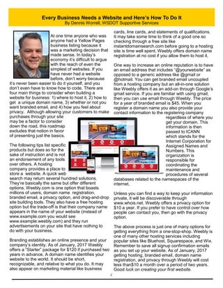 2
Every Business Needs a Website and Here’s How To Do It
By Dennis Worrell, WSDOT Supportive Services
At one time anyone who was
anyone had a Yellow Pages
business listing because it
was a marketing decision that
made sense. In today’s
economy it’s difficult to argue
with the reach of even the
simplest of websites. If you
have never had a website
before, don’t worry because
it’s never been easier to do it yourself, and you
don’t even have to know how to code. There are
four main things to consider when building a
website for business: 1) where to host it, 2) how to
get a unique domain name, 3) whether or not you
want branded email, and 4) how you feel about
privacy. Although allowing your customers to make
purchases through your site
may be a factor to consider
down the road, this roadmap
excludes that notion in favor
of presenting just the basics.
The following tips list specific
products but does so for the
sake of instruction and is not
an endorsement of any tools
over others. A hosting
company provides a place to
store a website. A quick web
search may return several hundred solutions.
They’re basically the same but offer different
options. Weebly.com is one option that boasts
millions of users, domain name registration,
branded email, a privacy option, and drag-and-drop
site building tools. They also have a free hosting
option but the trade-off is that their company name
appears in the name of your website (instead of
www.example.com you would see
www.example.weebly.com) and they run
advertisements on your site that have nothing to
do with your business.
Branding establishes an online presence and your
company’s identity. As of January, 2017 Weebly
offers a “Starter” package for $120 if purchased two
years in advance. A domain name identifies your
website to the world. It should be short,
recognizable, and relative to what you do. It may
also appear on marketing material like business
cards, line cards, and statements of qualifications.
It may take some time to think of a good one so
checking through a free site like
instantdomainsearch.com before going to a hosting
site is time well spent. Weebly offers domain name
registration at no cost if you allow them to host it.
One way to increase an online reputation is to have
an email address that includes “@yourwebsite” as
opposed to a generic address like @gmail or
@hotmail. You can get branded email uncoupled
from a hosting company but an all-in-one solution
like Weebly offers it as an add-on through Google’s
gmail service. If you are familiar with using gmail,
then you can use email through Weebly. The price
for a year of branded email is $45. When you
register a domain name you also provide your
contact information to the registering company
regardless of where you
get your domain. This
information is then
passed to ICANN
which stands for the
Internet Corporation for
Assigned Names and
Numbers. This
organization is
responsible for
coordinating the
maintenance and
procedures of several
databases related to the namespaces of the
internet.
Unless you can find a way to keep your information
private, it will be discoverable through
www.whois.net. Weebly offers a privacy option for
$10 a year. If you prefer to have control over how
people can contact you, then go with the privacy
option.
The above process is just one of many options for
getting everything from a one-stop-shop. Weebly is
one of many other hosting services including
popular sites like Bluehost, Squarespace, and Wix.
Remember to save all signup confirmation emails
as you set up your website. As of January, 2017
getting hosting, branded email, domain name
registration, and privacy through Weebly will cost
less than$10 a month over a period of two years.
Good luck on creating your first website.
 