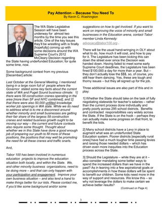 3
The WA State Legislative
Session will have been
underway for almost two
months by the time you see this
article. One of the key Issues
they’ll be wrestling with is finally
[hopefully] coming up with
some decisions around the WA
Supreme Court’s 2012
McCleary Decision regarding
the State having underfunded Education; for quite
some time, now.
Some background context from my previous
[December] article:
Last October at the General Meeting, I mentioned
being in a large room full of people where the
Governor stated some key facts about the current
state of WA and Puget Sound business climate: 1]
there were 58 construction cranes operating in the
area [more than SF and NYC combined], and 2]
that there were also 50,000 unfilled knowledge
worker job openings in WA state. While we do need
to address what is to me a disconnect around
whether minority and small businesses are getting
their fair share of the largess 58 construction
cranes and related business growth ought to be
moving our way – the current and future contexts
also require some thought. Thought about
whether we in this State have done a good enough
job of preparing our youth to fill more of these
positions, the positions that may well be promoting
the need for all these cranes and traffic snarls.
And,
Tabor 100 has been involved in numerous
education projects to improve the education
situation both locally, and within the State. We,
and other minority business organizations, need to
be doing more – and that can only happen with
your participation and engagement. Improve your
own business situation – and also lend a hand to
make things better for our kids. Please contact me,
if you’d like some background and/or some
suggestions on how to get involved. If you want to
work on improving the voice of minority and small
businesses in the Education arena, contact Tabor
member Linda Kennedy:
advocacy@tabor100.org .
There will be the usual hand-wringing in OLY about
what to do, how much it will cost, and how to pay
for it. The Legislature has been kicking this can
down the street ever since the Decision was
handed down. Having failed to meet some early
Supreme Court deadlines, the Legislature has been
fined $100,000 a day for more than a year. But –
they don’t actually lose the $$$, so, of course, you
still hear them dancing. Yes, these are tough and
thorny issues – but they all signed up for the job.
Three additional issues are also part of this and in
play:
1] Whether the State should take on the task of fully
negotiating statewide for teacher’s salaries – rather
than the current process done individually and
pretty poorly across 295 school districts. Benefits
and contracted responsibilities vary widely across
the State. If the State is on the hook – perhaps they
can actually make some progress on that front, to
benefit the kids.
2] Many school districts have a Levy in place to
augment what was an underfunded State
Education system. Poorer districts [especially rural
ones] have had a much tougher time passing levies
and raising those needed dollars – which has
driven even more inequities into the Education
process across the State.
3] Should the Legislature – while they are at it –
also consider mandating some better ways to
spend the increased dollars than we have in the
past? As in leaning into a few aspirational goals or
accomplishments in how these dollars will be spent
to benefit our children. Some kids need more in the
way of support and resources. We know this – so
why not leverage the dollars to make certain we
achieve better results?
(Continued on Page 4)
Pay Attention – Because You Need To
By Kevin C. Washington
 