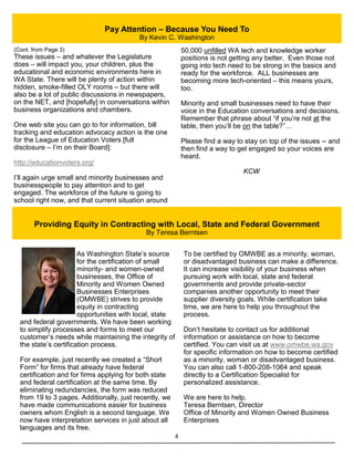 4
Pay Attention – Because You Need To
By Kevin C. Washington
(Cont. from Page 3)
These issues – and whatever the Legislature
does – will impact you, your children, plus the
educational and economic environments here in
WA State. There will be plenty of action within
hidden, smoke-filled OLY rooms – but there will
also be a lot of public discussions in newspapers,
on the NET, and [hopefully] in conversations within
business organizations and chambers.
One web site you can go to for information, bill
tracking and education advocacy action is the one
for the League of Education Voters [full
disclosure – I’m on their Board]:
http://educationvoters.org/
I’ll again urge small and minority businesses and
businesspeople to pay attention and to get
engaged. The workforce of the future is going to
school right now, and that current situation around
50,000 unfilled WA tech and knowledge worker
positions is not getting any better. Even those not
going into tech need to be strong in the basics and
ready for the workforce. ALL businesses are
becoming more tech-oriented – this means yours,
too.
Minority and small businesses need to have their
voice in the Education conversations and decisions.
Remember that phrase about “if you’re not at the
table, then you’ll be on the table?”…
Please find a way to stay on top of the issues -- and
then find a way to get engaged so your voices are
heard.
KCW
As Washington State’s source
for the certification of small
minority- and women-owned
businesses, the Office of
Minority and Women Owned
Businesses Enterprises
(OMWBE) strives to provide
equity in contracting
opportunities with local, state
and federal governments. We have been working
to simplify processes and forms to meet our
customer’s needs while maintaining the integrity of
the state’s certification process.
For example, just recently we created a “Short
Form” for firms that already have federal
certification and for firms applying for both state
and federal certification at the same time. By
eliminating redundancies, the form was reduced
from 19 to 3 pages. Additionally, just recently, we
have made communications easier for business
owners whom English is a second language. We
now have interpretation services in just about all
languages and its free.
To be certified by OMWBE as a minority, woman,
or disadvantaged business can make a difference.
It can increase visibility of your business when
pursuing work with local, state and federal
governments and provide private-sector
companies another opportunity to meet their
supplier diversity goals. While certification take
time, we are here to help you throughout the
process.
Don’t hesitate to contact us for additional
information or assistance on how to become
certified. You can visit us at www.omwbe.wa.gov
for specific information on how to become certified
as a minority, woman or disadvantaged business.
You can also call 1-800-208-1064 and speak
directly to a Certification Specialist for
personalized assistance.
We are here to help.
Teresa Berntsen, Director
Office of Minority and Women Owned Business
Enterprises
Providing Equity in Contracting with Local, State and Federal Government
By Teresa Berntsen
 