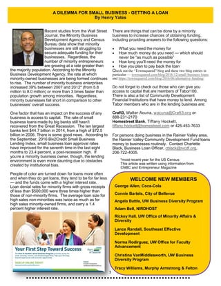 5
A DILEMMA FOR SMALL BUSINESS - GETTING A LOAN
By Henry Yates
Recent studies from the Wall Street
Journal, the Minority Business
Development Agency and Census
Bureau data show that minority
businesses are still struggling to
secure adequate funding for their
businesses. Regardless, the
number of minority entrepreneurs
are growing at a rate greater than
the majority population. According to the Minority
Business Development Agency, the rate at which
minority-owned businesses are being formed continues
to rise. The number of minority business enterprises
increased 39% between 2007 and 2012* (from 5.8
million to 8.0 million) or more than 3 times faster than
population growth among minorities. Regardless,
minority businesses fall short in comparison to other
businesses’ overall success.
One factor that has an impact on the success of any
business is access to capital. The rate of small
business loans made by big banks still hasn’t
recovered from the Great Recession. The ten largest
banks lent $44.7 billion in 2014, from a high of $72.5
billion in 2006. There is some good news. According to
the September, 2016 Bix2Credit Small Business
Lending Index, small business loan approval rates
have improved for the seventh time in the last eight
months to 23.4 percent, a post-recession high. If
you’re a minority business owner, though, the lending
environment is even more daunting due to obstacles
created by institutional bias.
People of color are turned down for loans more often
and when they do get loans, they tend to be for far less
— and the funds come with a higher interest rate.
Loan denial rates for minority firms with gross receipts
of less than $500,000 were three times higher than
those of non-minority firms. The average loan size for
high sales non-minorities was twice as much as for
high sales minority-owned firms, and carry a 1.4
percent higher interest rate.
There are things that can be done by a minority
business to increase chances of obtaining funding,
including providing answers to the following questions:
 What you need the money for
 How much money do you need — which should
never be “as much as possible”
 How long you’ll need the money for
 How you plan to pay back the loan
Check out the “Townsquared” blog and these two blog entries in
particular — townsquared.com/blog/2016/12/small-business-loans
and https://townsquared.com/blog/2016/06/alternative-funding/
Do not forget to check out those who can give you
access to capital that are members of Tabor100.
There is also a list of Community Development
Financial Institutions that have money to lend. Among
Tabor members who are in the lending business are:
Craft3, Walter Acuna, wacuna@Craft3.org or
888-231-2170
Homestreet Bank, Tiffany Hockett,
tiffany.hockett@homestreet.com or 425-453-7633
For persons doing business in the Rainier Valley area,
the Rainier Valley Community Development Fund loans
money to businesses routinely. Contact Charlette
Black, Business Loan Officer, cblack@rvcdf.org,
206-722-4005.
*most recent year for the US Census
This article was written using information from
CNBC and Entrepreneur Magazine
George Allen, Coca-Cola
Connie Bartels, City of Bellevue
Angela Battle, UW Business Diversity Program
Adam Bell, NIRDHOST
Rickey Hall, UW Office of Minority Affairs &
Diversity
Lance Randall, Southeast Effective
Development
Norma Rodirguez, UW Office for Faculty
Advancement
Christina VanMiddlesworth, UW Business
Diversity Program
Tracy Williams, Murphy Armstrong & Felton
WELCOME NEW MEMBERS
 