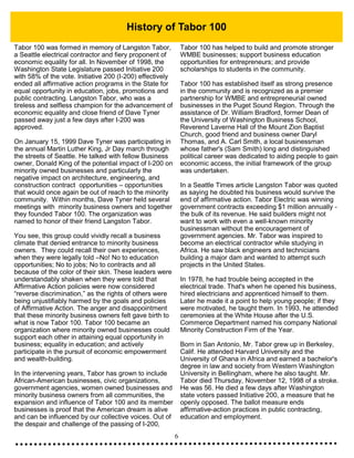 6
History of Tabor 100
Tabor 100 was formed in memory of Langston Tabor,
a Seattle electrical contractor and fiery proponent of
economic equality for all. In November of 1998, the
Washington State Legislature passed Initiative 200
with 58% of the vote. Initiative 200 (I-200) effectively
ended all affirmative action programs in the State for
equal opportunity in education, jobs, promotions and
public contracting. Langston Tabor, who was a
tireless and selfless champion for the advancement of
economic equality and close friend of Dave Tyner
passed away just a few days after I-200 was
approved.
On January 15, 1999 Dave Tyner was participating in
the annual Martin Luther King, Jr Day march through
the streets of Seattle. He talked with fellow Business
owner, Donald King of the potential impact of I-200 on
minority owned businesses and particularly the
negative impact on architecture, engineering, and
construction contract opportunities – opportunities
that would once again be out of reach to the minority
community. Within months, Dave Tyner held several
meetings with minority business owners and together
they founded Tabor 100. The organization was
named to honor of their friend Langston Tabor.
You see, this group could vividly recall a business
climate that denied entrance to minority business
owners. They could recall their own experiences,
when they were legally told –No! No to education
opportunities; No to jobs; No to contracts and all
because of the color of their skin. These leaders were
understandably shaken when they were told that
Affirmative Action policies were now considered
“reverse discrimination,” as the rights of others were
being unjustifiably harmed by the goals and policies
of Affirmative Action. The anger and disappointment
that these minority business owners felt gave birth to
what is now Tabor 100. Tabor 100 became an
organization where minority owned businesses could
support each other in attaining equal opportunity in
business; equality in education; and actively
participate in the pursuit of economic empowerment
and wealth-building.
In the intervening years, Tabor has grown to include
African-American businesses, civic organizations,
government agencies, women owned businesses and
minority business owners from all communities, the
expansion and influence of Tabor 100 and its member
businesses is proof that the American dream is alive
and can be influenced by our collective voices. Out of
the despair and challenge of the passing of I-200,
Tabor 100 has helped to build and promote stronger
WMBE businesses; support business education
opportunities for entrepreneurs; and provide
scholarships to students in the community.
Tabor 100 has established itself as strong presence
in the community and is recognized as a premier
partnership for WMBE and entrepreneurial owned
businesses in the Puget Sound Region. Through the
assistance of Dr. William Bradford, former Dean of
the University of Washington Business School,
Reverend Laverne Hall of the Mount Zion Baptist
Church, good friend and business owner Daryl
Thomas, and A. Carl Smith, a local businessman
whose father's (Sam Smith) long and distinguished
political career was dedicated to aiding people to gain
economic access, the initial framework of the group
was undertaken.
In a Seattle Times article Langston Tabor was quoted
as saying he doubted his business would survive the
end of affirmative action. Tabor Electric was winning
government contracts exceeding $1 million annually -
the bulk of its revenue. He said builders might not
want to work with even a well-known minority
businessman without the encouragement of
government agencies. Mr. Tabor was inspired to
become an electrical contractor while studying in
Africa. He saw black engineers and technicians
building a major dam and wanted to attempt such
projects in the United States.
In 1978, he had trouble being accepted in the
electrical trade. That's when he opened his business,
hired electricians and apprenticed himself to them.
Later he made it a point to help young people; if they
were motivated, he taught them. In 1993, he attended
ceremonies at the White House after the U.S.
Commerce Department named his company National
Minority Construction Firm of the Year.
Born in San Antonio, Mr. Tabor grew up in Berkeley,
Calif. He attended Harvard University and the
University of Ghana in Africa and earned a bachelor's
degree in law and society from Western Washington
University in Bellingham, where he also taught. Mr.
Tabor died Thursday, November 12, 1998 of a stroke.
He was 56. He died a few days after Washington
state voters passed Initiative 200, a measure that he
openly opposed. The ballot measure ends
affirmative-action practices in public contracting,
education and employment.
 