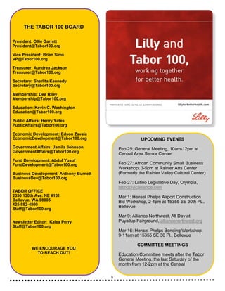 8
THE TABOR 100 BOARD
President: Ollie Garrett
President@Tabor100.org
Vice President: Brian Sims
VP@Tabor100.org
Treasurer: Aundrea Jackson
Treasurer@Tabor100.org
Secretary: Sherlita Kennedy
Secretary@Tabor100.org
Membership: Dee Riley
Membership@Tabor100.org
Education: Kevin C. Washington
Education@Tabor100.org
Public Affairs: Henry Yates
PublicAffairs@Tabor100.org
Economic Development: Edson Zavala
EconomicDevelopment@Tabor100.org
Government Affairs: Jamila Johnson
GovernmentAffairs@Tabor100.org
Fund Development: Abdul Yusuf
FundDevelopment@Tabor100.org
Business Development: Anthony Burnett
BusinessDev@Tabor100.org
TABOR OFFICE
2330 130th Ave. NE #101
Bellevue, WA 98005
425-882-4800
Staff@Tabor100.org
Newsletter Editor: Kalea Perry
Staff@Tabor100.org
WE ENCOURAGE YOU
TO REACH OUT!
UPCOMING EVENTS
Feb 25: General Meeting, 10am-12pm at
Central Area Senior Center
Feb 27: African Community Small Business
Workshop, 3-5pm at Rainier Arts Center
(Formerly the Rainier Valley Cultural Center)
Feb 27: Latino Legislative Day, Olympia,
latinocivicalliance.com
Mar 1: Hensel Phelps Airport Construction
Bid Workshop, 2-4pm at 15355 SE 30th PL.,
Bellevue
Mar 9: Alliance Northwest, All Day at
Puyallup Fairground, alliancenorthwest.org
Mar 16: Hensel Phelps Bonding Workshop,
9-11am at 15355 SE 30 Pl., Bellevue
COMMITTEE MEETINGS
Education Committee meets after the Tabor
General Meeting, the last Saturday of the
month from 12-2pm at the Central
 