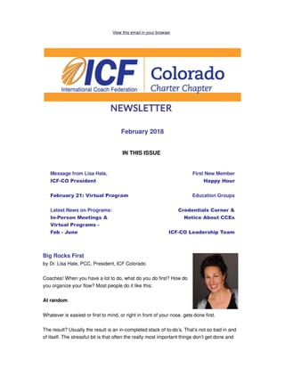 View this email in your browser
February 2018
IN THIS ISSUE
Message from Lisa Hale,
ICF-CO President
February 21: Virtual Program
Latest News on Programs:
In-Person Meetings &
Virtual Programs -
Feb - June
First New Member
Happy Hour
Education Groups
Credentials Corner &
Notice About CCEs
ICF-CO Leadership Team
Big Rocks First
by Dr. Lisa Hale, PCC, President, ICF Colorado
Coaches! When you have a lot to do, what do you do first? How do
you organize your flow? Most people do it like this:
At random.
Whatever is easiest or first to mind, or right in front of your nose, gets done first.
The result? Usually the result is an in-completed stack of to-do’s. That’s not so bad in and
of itself. The stressful bit is that often the really most important things don’t get done and
 