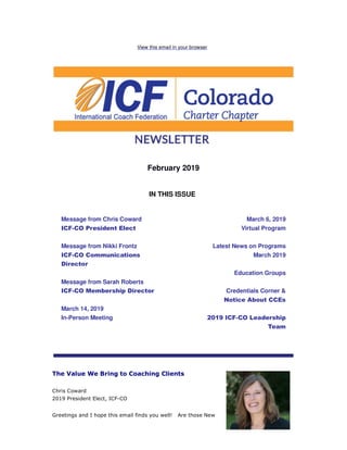 View this email in your browser
February 2019
IN THIS ISSUE
Message from Chris Coward
ICF-CO President Elect
Message from Nikki Frontz
ICF-CO Communications
Director
Message from Sarah Roberts
ICF-CO Membership Director
March 14, 2019
In-Person Meeting
March 6, 2019
Virtual Program
Latest News on Programs
March 2019
Education Groups
Credentials Corner &
Notice About CCEs
2019 ICF-CO Leadership
Team
The Value We Bring to Coaching Clients
Chris Coward
2019 President Elect, ICF-CO
Greetings and I hope this email finds you well! Are those New
 