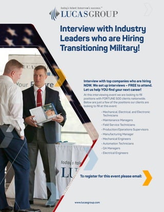 Interview with Industry
Leaders who are Hiring
Transitioning Military!
Interview with top companies who are hiring
NOW. We set up interviews – FREE to attend.
Let us help YOU find your next career!
At this interviewing event we are looking to fill
positions with FORTUNE 500 clients nationwide.
Below are just a few of the positions our clients are
looking to fill at this event:
• Mechanical, Electrical, and Electronic
Technicians
• Maintenance Managers
• Field Service Technicians
• Production/Operations Supervisors
• Manufacturing Manager
• Mechanical Engineers
• Automation Technicians
• QA Managers
• Electrical Engineers
To register for this event please email:
www.lucasgroup.com
National Interviewing Event
February 25th & 26th, 2019 in Dallas, TX
Brian Finnegan
404.260.7172
BFinnegan@LucasGroup.com
 