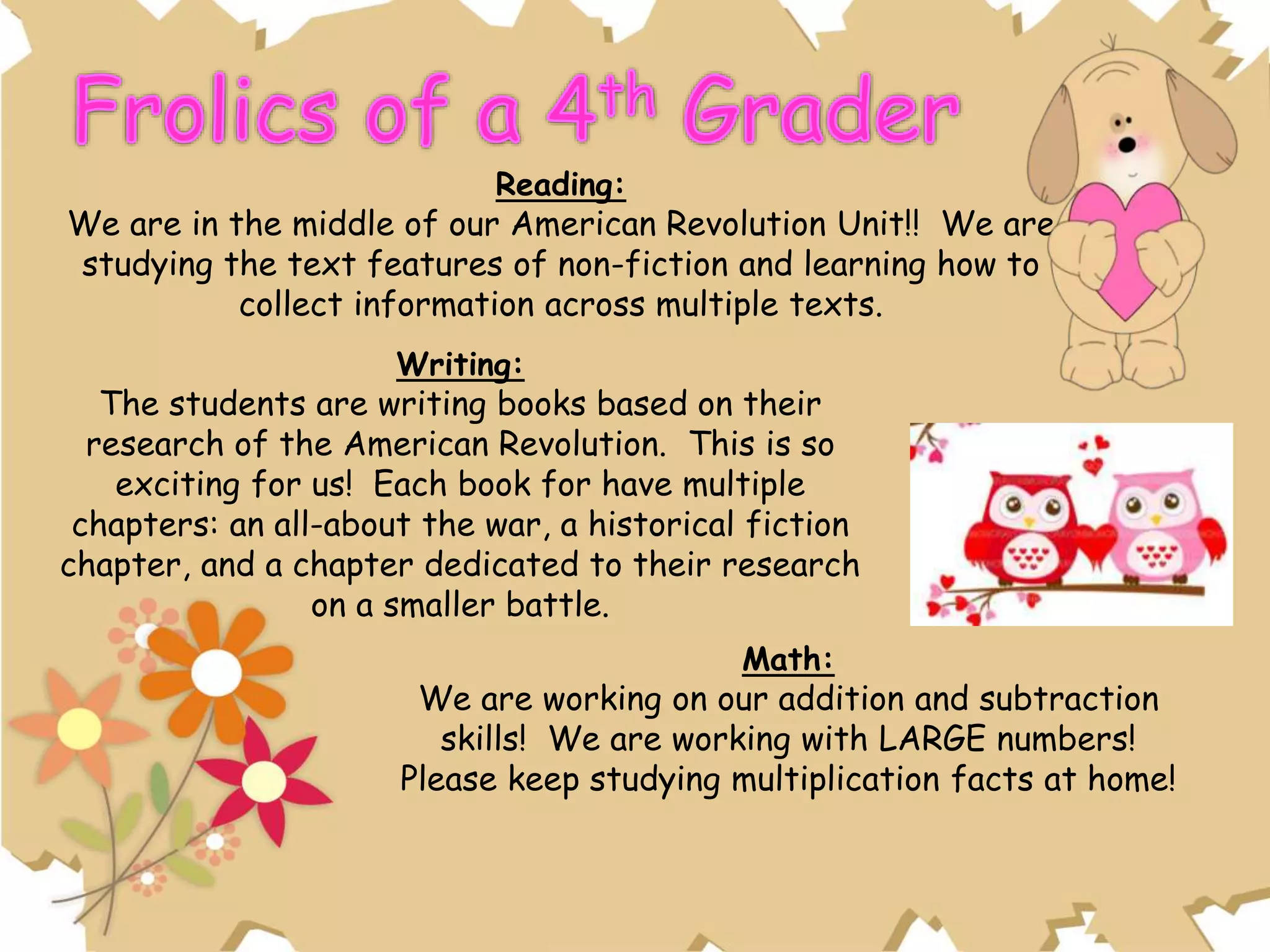 Reading:
We are in the middle of our American Revolution Unit!! We are
studying the text features of non-fiction and learning how to
collect information across multiple texts.
Writing:
The students are writing books based on their
research of the American Revolution. This is so
exciting for us! Each book for have multiple
chapters: an all-about the war, a historical fiction
chapter, and a chapter dedicated to their research
on a smaller battle.
Math:
We are working on our addition and subtraction
skills! We are working with LARGE numbers!
Please keep studying multiplication facts at home!
 
