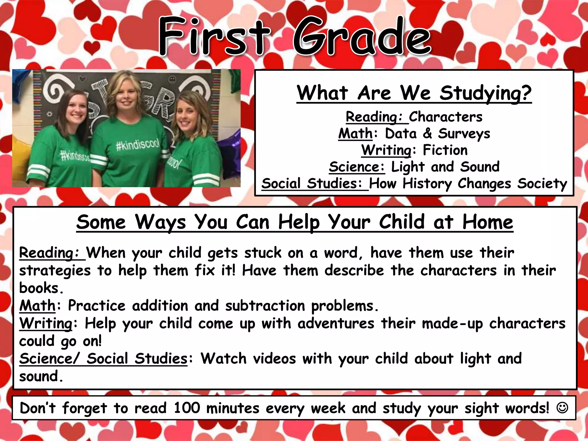 What Are We Studying?
Reading: Characters
Math: Data & Surveys
Writing: Fiction
Science: Light and Sound
Social Studies: How History Changes Society
Don’t forget to read 100 minutes every week and study your sight words! 
Some Ways You Can Help Your Child at Home
Reading: When your child gets stuck on a word, have them use their
strategies to help them fix it! Have them describe the characters in their
books.
Math: Practice addition and subtraction problems.
Writing: Help your child come up with adventures their made-up characters
could go on!
Science/ Social Studies: Watch videos with your child about light and
sound.
 