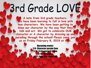 A note from 3rd grade teachers-
We have been learning to fall in love with
new characters. We have been getting to
know our character by the way that they
talk and act. We get to celebrate OUR
character or A character by dressing up and
parading through the school! Please come join
us on Friday February 8, 2019 at 9am.
Upcoming events-
2/8- Character parade 9am
2/14- V-day party 12:30pm
2/18- No school
2/27- Field Trip- Peter Pan
 
