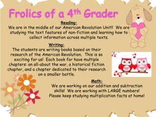 Reading:
We are in the middle of our American Revolution Unit!! We are
studying the text features of non-fiction and learning how to
collect information across multiple texts.
Writing:
The students are writing books based on their
research of the American Revolution. This is so
exciting for us! Each book for have multiple
chapters: an all-about the war, a historical fiction
chapter, and a chapter dedicated to their research
on a smaller battle.
Math:
We are working on our addition and subtraction
skills! We are working with LARGE numbers!
Please keep studying multiplication facts at home!
 