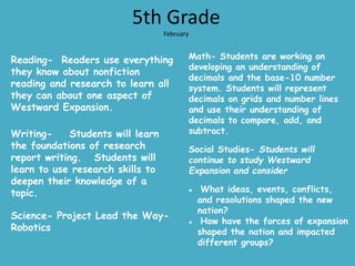 5th Grade
February
Reading- Readers use everything
they know about nonfiction
reading and research to learn all
they can about one aspect of
Westward Expansion.
Writing- Students will learn
the foundations of research
report writing. Students will
learn to use research skills to
deepen their knowledge of a
topic.
Science- Project Lead the Way-
Robotics
Math- Students are working on
developing an understanding of
decimals and the base-10 number
system. Students will represent
decimals on grids and number lines
and use their understanding of
decimals to compare, add, and
subtract.
Social Studies- Students will
continue to study Westward
Expansion and consider
● What ideas, events, conflicts,
and resolutions shaped the new
nation?
● How have the forces of expansion
shaped the nation and impacted
different groups?
 