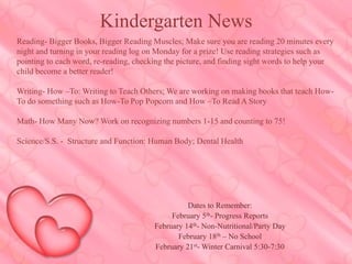 Reading- Bigger Books, Bigger Reading Muscles; Make sure you are reading 20 minutes every
night and turning in your reading log on Monday for a prize! Use reading strategies such as
pointing to each word, re-reading, checking the picture, and finding sight words to help your
child become a better reader!
Writing- How –To: Writing to Teach Others; We are working on making books that teach How-
To do something such as How-To Pop Popcorn and How –To Read A Story
Math- How Many Now? Work on recognizing numbers 1-15 and counting to 75!
Science/S.S. - Structure and Function: Human Body; Dental Health
Kindergarten News
Dates to Remember:
February 5th- Progress Reports
February 14th- Non-Nutritional/Party Day
February 18th – No School
February 21st- Winter Carnival 5:30-7:30
 