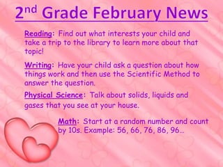 Writing: Have your child ask a question about how
things work and then use the Scientific Method to
answer the question.
Reading: Find out what interests your child and
take a trip to the library to learn more about that
topic!
Math: Start at a random number and count
by 10s. Example: 56, 66, 76, 86, 96…
Physical Science: Talk about solids, liquids and
gases that you see at your house.
 