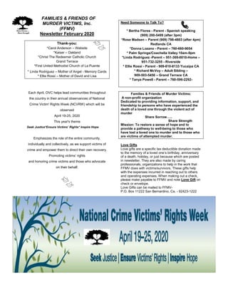 FFAMILIES & FRIENDS OF
MURDER VICTIMS, Inc.
(FFMV)
Newsletter February 2020
Thank-you:
*Carol Anderson – Website
*Kaiser – Oakland
*Christ The Redeemer Catholic Church
Grand Terrace
*First United Methodist Church of La Puente
* Linda Rodriguez – Mother of Angel - Memory Cards
* Ellie Rossi – Mother of David and Lisa
Each April, OVC helps lead communities throughout
the country in their annual observances of National
Crime Victim' Rights Week (NCVRW) which will be
observed
April 19-25, 2020
This year's theme
Seek Justice*Ensure Victims’ Rights* Inspire Hope
Emphasizes the role of the entire community,
individually and collectively, as we support victims of
crime and empower them to direct their own recovery.
Promoting victims’ rights
and honoring crime victims and those who advocate
on their behalf.
Need Someone to Talk To?
* Bertha Flores - Parent - Spanish speaking
(909) 200-5499 (after 3pm)
*Rose Madsen – Parent (909) 798-4803 (after 4pm)
Redlands CA
*Donna Lozano - Parent – 760-660-9054
* Palm Springs/Coachella Valley 10am-9pm
*Linda Rodriguez -Parent – 951-369-0010-Home –
951-732-3255 - Riverside
* Ellie Rossi - Parent - 909-810-8133 Yucaipa CA
* Richard McVoy – Adult Sibling –
909-503-5456 – Grand Terrace CA
* Tanya Powell - Parent – 760-596-2292-
Families & Friends of Murder Victims:
A non-profit organization
Dedicated to providing information, support, and
friendship to persons who have experienced the
death of a loved one through the violent act of
murder
Share Sorrow…..
Share Strength
Mission: To restore a sense of hope and to
provide a pathway to well-being to those who
have lost a loved one to murder and to those who
are victims of attempted murder.
Love Gifts
Love gifts are a specific tax deductible donation made
to the memory of a loved one’s birthday, anniversary
of a death, holiday, or just because which are posted
in newsletter. They are also made by caring
professionals, organizations to help in the work that
FFMV does with victims/survivors. These gifts help
with the expenses incurred in reaching out to others
and operating expenses. When making out a check,
please make payable to FFMV and note Love Gift on
check or envelope.
Love Gifts can be mailed to FFMV-
P.O. Box 11222 San Bernardino, Ca. - 92423-1222
 