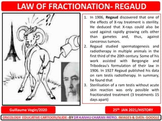 LAW OF FRACTIONATION- REGAUD
25th JAN 2021/HISTORY
Guillaume Vogin/2020
1. In 1906, Regaud discovered that one of
the effects of X-ray treatment is sterility.
He deduced that X-rays could also be
used against rapidly growing cells other
than gametes and, thus, against
cancerous tumors.
2. Regaud studied spermatogenesis and
radiotherapy in multiple animals in the
first third of the 20th century. Some of his
work assisted with Bergongie and
Tribodeau's formulation of their law in
1906. In 1927 Regaud published his data
on ram testis radiotherapy. In summary,
he found that
3. Sterilisation of a ram testis without acute
skin reaction was only possible with
fracitionated treatment (3 treatments 15
days apart)
 