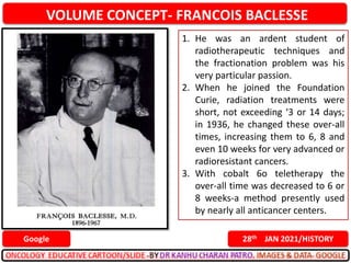 VOLUME CONCEPT- FRANCOIS BACLESSE
28th JAN 2021/HISTORY
Google
1. He was an ardent student of
radiotherapeutic techniques and
the fractionation problem was his
very particular passion.
2. When he joined the Foundation
Curie, radiation treatments were
short, not exceeding ‘3 or 14 days;
in 1936, he changed these over-all
times, increasing them to 6, 8 and
even 10 weeks for very advanced or
radioresistant cancers.
3. With cobalt 6o teletherapy the
over-all time was decreased to 6 or
8 weeks-a method presently used
by nearly all anticancer centers.
 