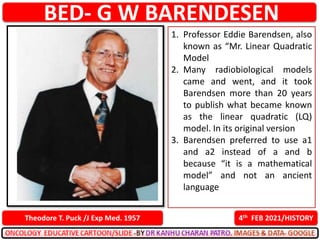 BED- G W BARENDESEN
4th FEB 2021/HISTORY
Theodore T. Puck /J Exp Med. 1957
1. Professor Eddie Barendsen, also
known as “Mr. Linear Quadratic
Model
2. Many radiobiological models
came and went, and it took
Barendsen more than 20 years
to publish what became known
as the linear quadratic (LQ)
model. In its original version
3. Barendsen preferred to use a1
and a2 instead of a and b
because “it is a mathematical
model” and not an ancient
language
 
