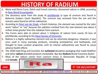 1. Marie and Pierre Curie, Polish and French chemists, discovered radium in 1898, according
to New World Encyclopedia.
2. The discovery came from the study of pitchblende (a type of uranium ore) found in
Bohemia (today's Czech Republic). The uranium was removed from the ore and the
remains were found to still be radioactive.
3. According to Peter van der Krogt, a Dutch historian, the element was named for the Latin
word "radius" or "ray" because the radiation emitted from the new element was about 3
million times greater than the radiation from uranium.
4. The Curies were able to extract about 1 milligram of radium from nearly 10 tons of
pitchblende, according to the Royal Society of Chemistry
5. Radium is a highly radioactive element and can be extremely dangerous. However, it was
once used in many everyday products, including wristwatches and toothpaste, and
thought to have curative properties until its intense radioactivity was found to cause
adverse health effects
6. The 1938 Food Drug and Cosmetic Act outlawed deceptive packaging that made Radithor
and other radium-branded products marketable. Bye-bye Radium Brand Creamery Butter.
7. Most of the radium comes from uranium mines in Democratic Republic of Congo
and Canada
HISTORY OF RADIUM
5th FEB 2021/HISTORY
WIKI
 