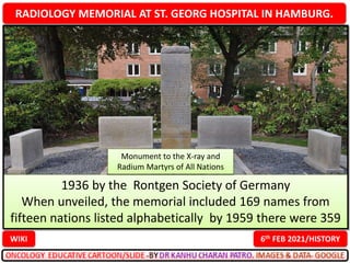 RADIOLOGY MEMORIAL AT ST. GEORG HOSPITAL IN HAMBURG.
6th FEB 2021/HISTORY
WIKI
1936 by the Rontgen Society of Germany
When unveiled, the memorial included 169 names from
fifteen nations listed alphabetically by 1959 there were 359
Monument to the X-ray and
Radium Martyrs of All Nations
 