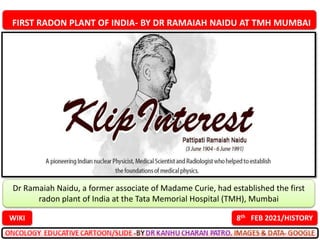FIRST RADON PLANT OF INDIA- BY DR RAMAIAH NAIDU AT TMH MUMBAI
8th FEB 2021/HISTORY
WIKI
Dr Ramaiah Naidu, a former associate of Madame Curie, had established the first
radon plant of India at the Tata Memorial Hospital (TMH), Mumbai
 