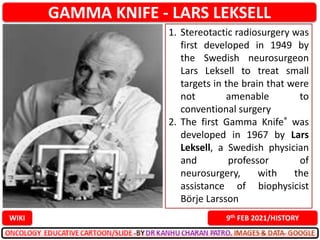 GAMMA KNIFE - LARS LEKSELL
9th FEB 2021/HISTORY
WIKI
1. Stereotactic radiosurgery was
first developed in 1949 by
the Swedish neurosurgeon
Lars Leksell to treat small
targets in the brain that were
not amenable to
conventional surgery
2. The first Gamma Knife® was
developed in 1967 by Lars
Leksell, a Swedish physician
and professor of
neurosurgery, with the
assistance of biophysicist
Börje Larsson
 