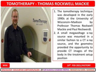 TOMOTHERAPY - THOMAS ROCKWELL MACKIE
10th FEB 2021/HISTORY
WIKI
1. The tomotherapy technique
was developed in the early
1990s at the University of
Wisconsin–Madison by
Professor Thomas Rockwell
Mackie and Paul Reckwerdt.
2. A small megavoltage x-ray
source was mounted in a
similar fashion to a CT x-ray
source, and the geometry
provided the opportunity to
provide CT images of the
body in the treatment setup
position
 