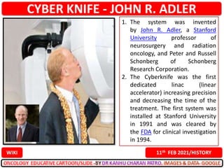 CYBER KNIFE - JOHN R. ADLER
11th FEB 2021/HISTORY
WIKI
1. The system was invented
by John R. Adler, a Stanford
University professor of
neurosurgery and radiation
oncology, and Peter and Russell
Schonberg of Schonberg
Research Corporation.
2. The Cyberknife was the first
dedicated linac (linear
accelerator) increasing precision
and decreasing the time of the
treatment. The first system was
installed at Stanford University
in 1991 and was cleared by
the FDA for clinical investigation
in 1994.
 