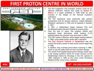 FIRST PROTON CENTRE IN WORLD
12th FEB 2021/HISTORY
WIKI
1. The first suggestion that energetic protons could be an
effective treatment method was made by Robert R.
Wilson in a paper published in 1946 while he was
involved in the design of the Harvard Cyclotron
Laboratory
2. The first treatments were performed with particle
accelerators built for physics research, notably Berkeley
Radiation Laboratory in 1954 and at Uppsala in Sweden
in 1957.
3. In 1961, a collaboration began between HCL and
the Massachusetts General Hospital to pursue proton.
4. Over the next 41 years, this program refined and
expanded these techniques while treating 9,116
patients[ before the cyclotron was shut down in 2002.
5. The ITEP center in Moscow, which began treating patients
in 1969, is the oldest proton center still in operation.
6. The Paul Scherrer Institute in Switzerland was the
world’s first proton center to treat ocular tumors beginning
in 1984.
7. In addition, they invented pencil beam scanning in 1996,
which is now the state-of-the art form of proton therapy.
8. The world's first hospital-based proton therapy center was
a low energy cyclotron centre for ocular tumours at the
Clatterbridge Centre for Oncology in the UK, opened in
1989, followed in 1990 at the Loma Linda University
Medical Center Loma Linda, California
 