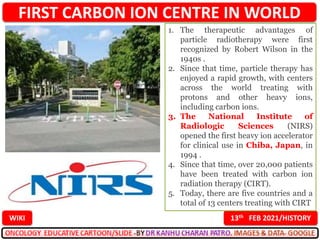 FIRST CARBON ION CENTRE IN WORLD
13th FEB 2021/HISTORY
WIKI
1. The therapeutic advantages of
particle radiotherapy were first
recognized by Robert Wilson in the
1940s .
2. Since that time, particle therapy has
enjoyed a rapid growth, with centers
across the world treating with
protons and other heavy ions,
including carbon ions.
3. The National Institute of
Radiologic Sciences (NIRS)
opened the first heavy ion accelerator
for clinical use in Chiba, Japan, in
1994 .
4. Since that time, over 20,000 patients
have been treated with carbon ion
radiation therapy (CIRT).
5. Today, there are five countries and a
total of 13 centers treating with CIRT
 