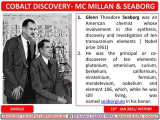 COBALT DISCOVERY- MC MILLAN & SEABORG
16th JAN 2021/ HISTORY
GOOGLE
1. Glenn Theodore Seaborg was an
American chemist whose
involvement in the synthesis,
discovery and investigation of ten
transuranium elements [ Nobel
prize 1951]
2. He was the principal or co-
discoverer of ten elements:
plutonium, americium, curium,
berkelium, californium,
einsteinium, fermium,
mendelevium, nobelium and
element 106, which, while he was
still living, was
named seaborgium in his honor.
 