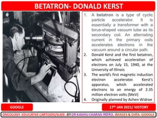 BETATRON- DONALD KERST
17th JAN 2021/ HISTORY
GOOGLE
1. A betatron is a type of cyclic
particle accelerator. It is
essentially a transformer with a
torus-shaped vacuum tube as its
secondary coil. An alternating
current in the primary coils
accelerates electrons in the
vacuum around a circular path.
2. Donald Kerst and the first betatron,
which achieved acceleration of
electrons on July 15, 1940, at the
University of Illinois
3. The world’s first magnetic induction
electron accelerator. Kerst’s
apparatus, which accelerated
electrons to an energy of 2.35
million electron volts (MeV)
4. Originally planned by Achen Widroe
 