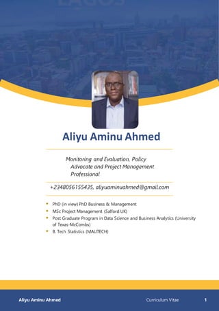 Aliyu Aminu Ahmed Curriculum Vitae 1
Aliyu Aminu Ahmed
Monitoring and Evaluation, Policy
Advocate and Project Management
Professional
+2348056155435, aliyuaminuahmed@gmail.com
 PhD (in view) PhD Business & Management
 MSc Project Management (Salford UK)
 Post Graduate Program in Data Science and Business Analytics (University
of Texas-McCombs)
 B. Tech Statistics (MAUTECH)
 