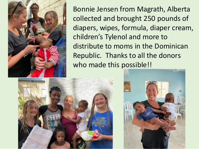 Bonnie Jensen from Magrath, Alberta
collected and brought 250 pounds of
diapers, wipes, formula, diaper cream,
children’s Tylenol and more to
distribute to moms in the Dominican
Republic. Thanks to all the donors
who made this possible!!
 