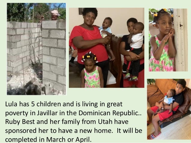 Lula has 5 children and is living in great
poverty in Javillar in the Dominican Republic..
Ruby Best and her family from Utah have
sponsored her to have a new home. It will be
completed in March or April.
 
