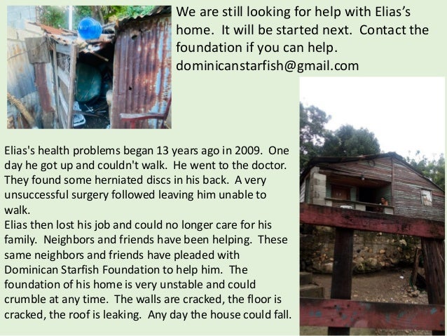 Elias's health problems began 13 years ago in 2009. One
day he got up and couldn't walk. He went to the doctor.
They found some herniated discs in his back. A very
unsuccessful surgery followed leaving him unable to
walk.
Elias then lost his job and could no longer care for his
family. Neighbors and friends have been helping. These
same neighbors and friends have pleaded with
Dominican Starfish Foundation to help him. The
foundation of his home is very unstable and could
crumble at any time. The walls are cracked, the floor is
cracked, the roof is leaking. Any day the house could fall.
We are still looking for help with Elias’s
home. It will be started next. Contact the
foundation if you can help.
dominicanstarfish@gmail.com
 